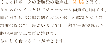 くちどけポークの脂肪酸の融点は、31.1度と低く、なめらかなくちどけでジューシーな肉質の豚肉です。同じ肉でも豚の脂の融点は28～48℃と体温をはさむ温度帯なので、冷たいカツでも、熱で一度溶解した豚脂が舌の上で再び溶けて、おいしく食べることができます。